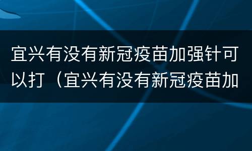 宜兴有没有新冠疫苗加强针可以打（宜兴有没有新冠疫苗加强针可以打的）
