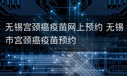 无锡宫颈癌疫苗网上预约 无锡市宫颈癌疫苗预约