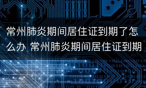 常州肺炎期间居住证到期了怎么办 常州肺炎期间居住证到期了怎么办手续