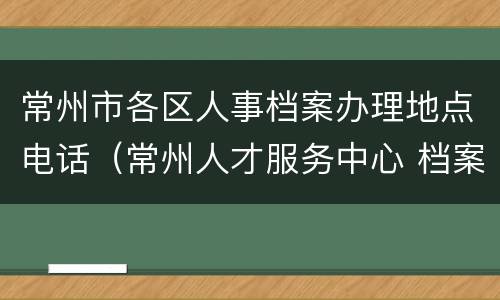 常州市各区人事档案办理地点电话（常州人才服务中心 档案）