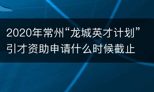 2020年常州“龙城英才计划”引才资助申请什么时候截止
