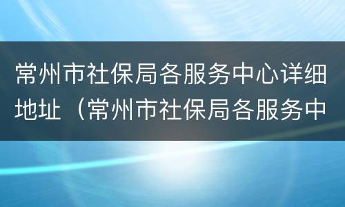 常州市社保局各服务中心详细地址（常州市社保局各服务中心详细地址查询）
