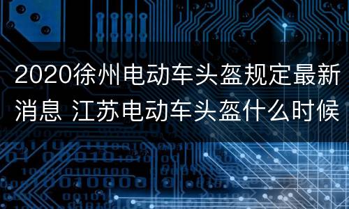 2020徐州电动车头盔规定最新消息 江苏电动车头盔什么时候实行