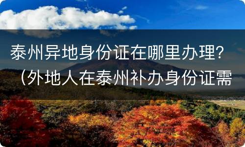 泰州异地身份证在哪里办理？（外地人在泰州补办身份证需要什么证明）