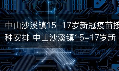 中山沙溪镇15-17岁新冠疫苗接种安排 中山沙溪镇15-17岁新冠疫苗接种安排时间