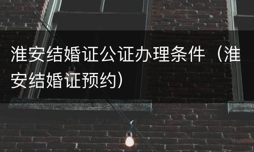 淮安结婚证公证办理条件（淮安结婚证预约）