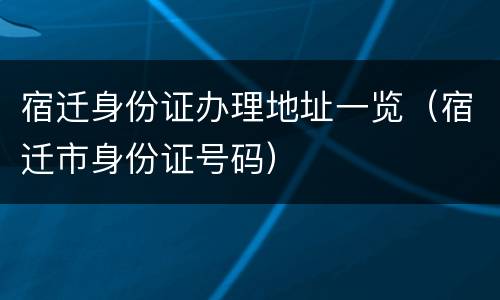 宿迁身份证办理地址一览（宿迁市身份证号码）