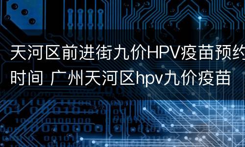 天河区前进街九价HPV疫苗预约时间 广州天河区hpv九价疫苗预约