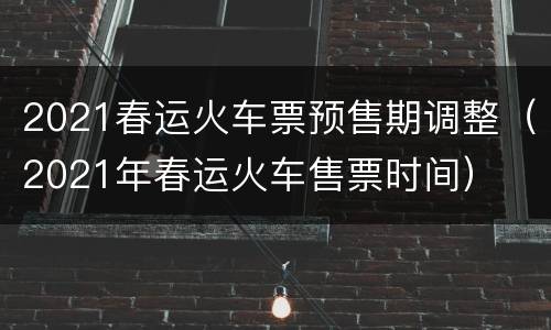 2021春运火车票预售期调整（2021年春运火车售票时间）