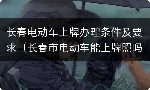 长春电动车上牌办理条件及要求（长春市电动车能上牌照吗）