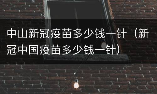 中山新冠疫苗多少钱一针（新冠中国疫苗多少钱一针）