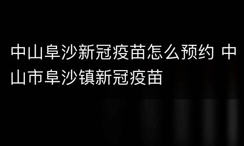 中山阜沙新冠疫苗怎么预约 中山市阜沙镇新冠疫苗