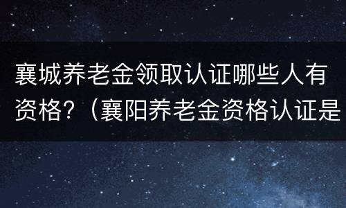 襄城养老金领取认证哪些人有资格?（襄阳养老金资格认证是什么时候开始）