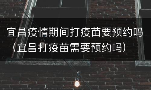 宜昌疫情期间打疫苗要预约吗（宜昌打疫苗需要预约吗）