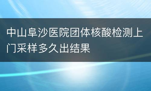 中山阜沙医院团体核酸检测上门采样多久出结果