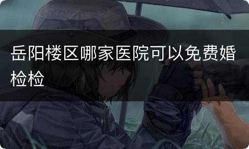 岳阳楼区哪家医院可以免费婚检检