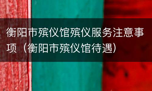 衡阳市殡仪馆殡仪服务注意事项（衡阳市殡仪馆待遇）
