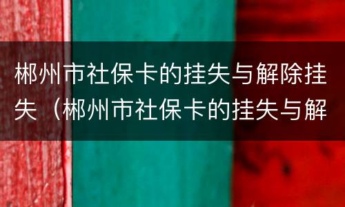 郴州市社保卡的挂失与解除挂失（郴州市社保卡的挂失与解除挂失在哪里）