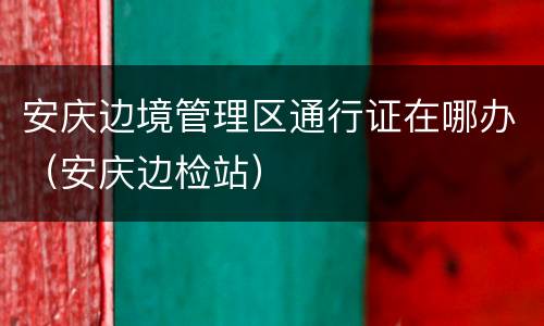 安庆边境管理区通行证在哪办（安庆边检站）