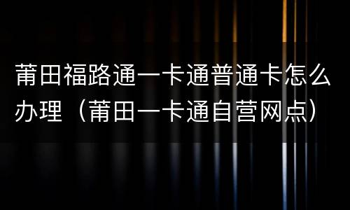 莆田福路通一卡通普通卡怎么办理（莆田一卡通自营网点）