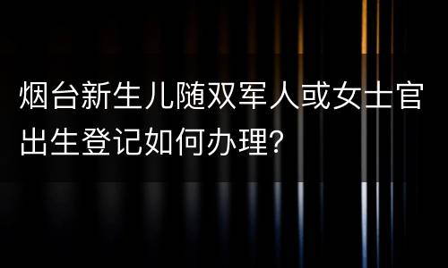 烟台新生儿随双军人或女士官出生登记如何办理？
