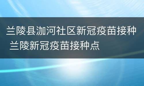 兰陵县泇河社区新冠疫苗接种 兰陵新冠疫苗接种点