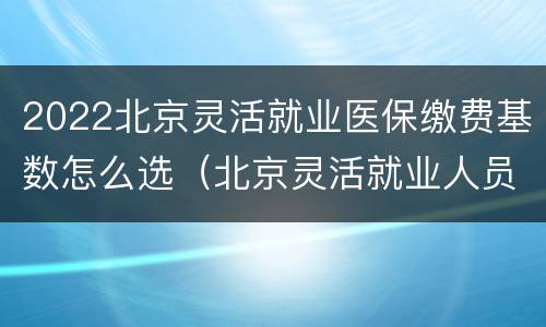 2022北京灵活就业医保缴费基数怎么选（北京灵活就业人员医疗保险缴费基数）