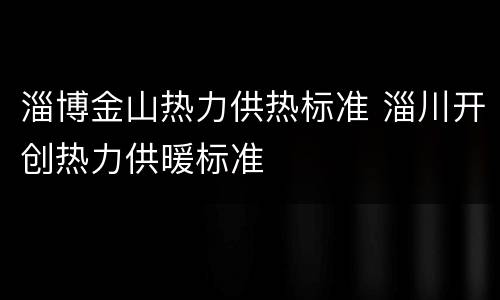 淄博金山热力供热标准 淄川开创热力供暖标准
