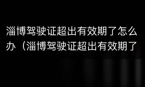 淄博驾驶证超出有效期了怎么办（淄博驾驶证超出有效期了怎么办啊）