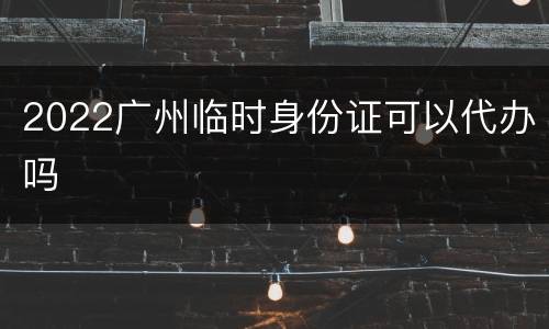 2022广州临时身份证可以代办吗