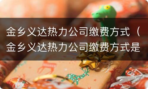 金乡义达热力公司缴费方式（金乡义达热力公司缴费方式是什么）