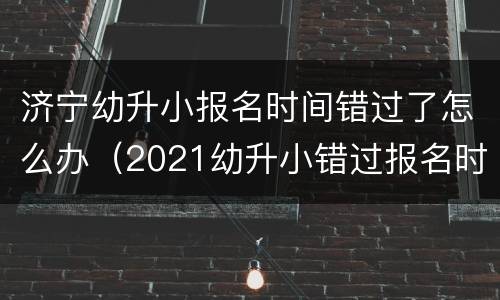 济宁幼升小报名时间错过了怎么办（2021幼升小错过报名时间怎么办）