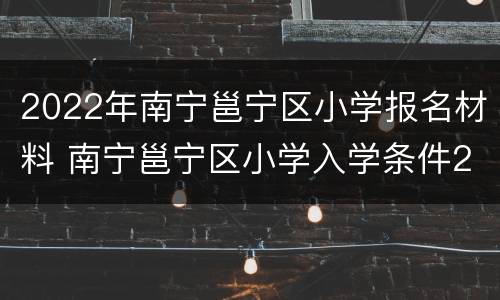 2022年南宁邕宁区小学报名材料 南宁邕宁区小学入学条件2020