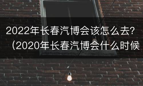 2022年长春汽博会该怎么去？（2020年长春汽博会什么时候开始时间）
