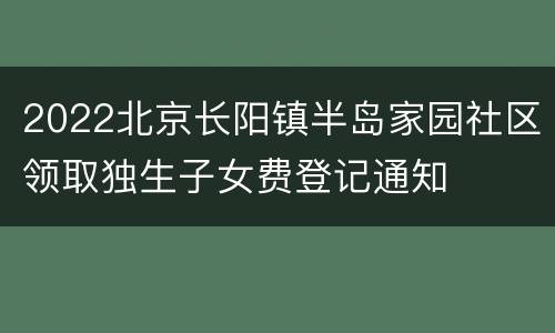 2022北京长阳镇半岛家园社区领取独生子女费登记通知