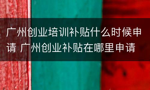 广州创业培训补贴什么时候申请 广州创业补贴在哪里申请