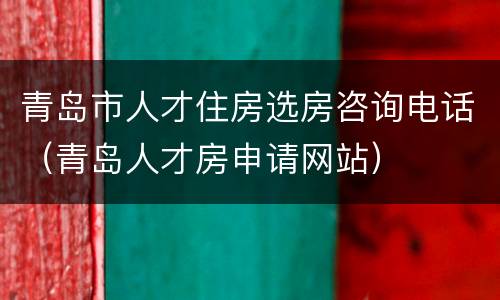 青岛市人才住房选房咨询电话（青岛人才房申请网站）