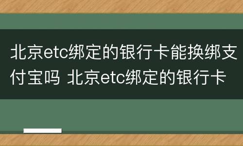 北京etc绑定的银行卡能换绑支付宝吗 北京etc绑定的银行卡能换绑支付宝吗怎么操作