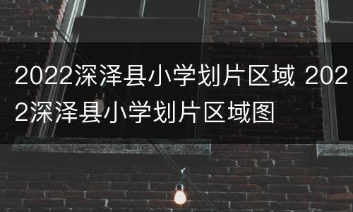2022深泽县小学划片区域 2022深泽县小学划片区域图