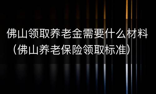 佛山领取养老金需要什么材料（佛山养老保险领取标准）