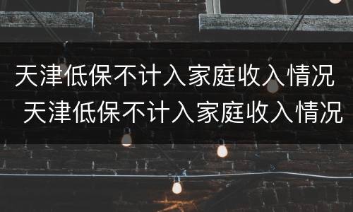 天津低保不计入家庭收入情况 天津低保不计入家庭收入情况说明