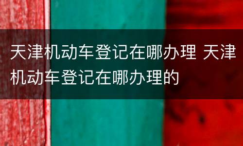 天津机动车登记在哪办理 天津机动车登记在哪办理的