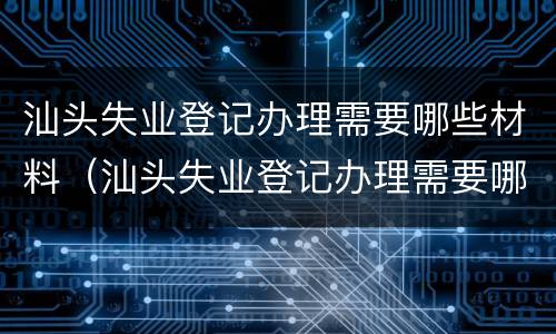 汕头失业登记办理需要哪些材料（汕头失业登记办理需要哪些材料和手续）