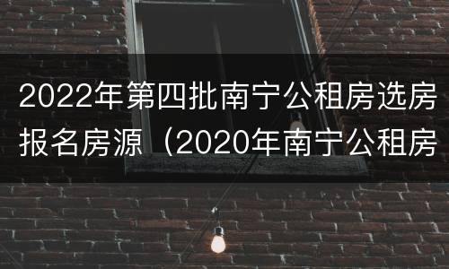 2022年第四批南宁公租房选房报名房源（2020年南宁公租房选房报名时间）