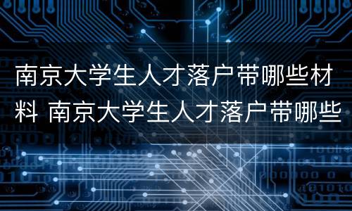 南京大学生人才落户带哪些材料 南京大学生人才落户带哪些材料去