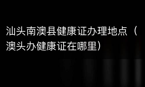 汕头南澳县健康证办理地点（澳头办健康证在哪里）