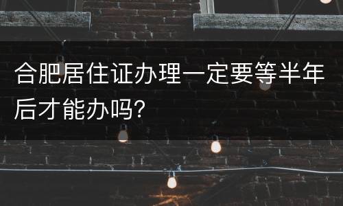 合肥居住证办理一定要等半年后才能办吗？