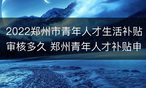 2022郑州市青年人才生活补贴审核多久 郑州青年人才补贴申请了两个月了还没发
