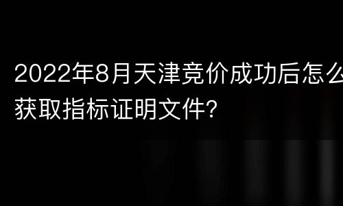 2022年8月天津竞价成功后怎么获取指标证明文件？