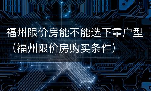 福州限价房能不能选下靠户型（福州限价房购买条件）
